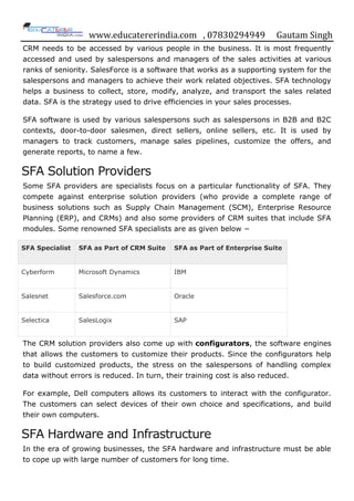 www.educatererindia.com , 07830294949 Gautam Singh
CRM needs to be accessed by various people in the business. It is most frequently
accessed and used by salespersons and managers of the sales activities at various
ranks of seniority. SalesForce is a software that works as a supporting system for the
salespersons and managers to achieve their work related objectives. SFA technology
helps a business to collect, store, modify, analyze, and transport the sales related
data. SFA is the strategy used to drive efficiencies in your sales processes.
SFA software is used by various salespersons such as salespersons in B2B and B2C
contexts, door-to-door salesmen, direct sellers, online sellers, etc. It is used by
managers to track customers, manage sales pipelines, customize the offers, and
generate reports, to name a few.
SFA Solution Providers
Some SFA providers are specialists focus on a particular functionality of SFA. They
compete against enterprise solution providers (who provide a complete range of
business solutions such as Supply Chain Management (SCM), Enterprise Resource
Planning (ERP), and CRMs) and also some providers of CRM suites that include SFA
modules. Some renowned SFA specialists are as given below −
SFA Specialist SFA as Part of CRM Suite SFA as Part of Enterprise Suite
Cyberform Microsoft Dynamics IBM
Salesnet Salesforce.com Oracle
Selectica SalesLogix SAP
The CRM solution providers also come up with configurators, the software engines
that allows the customers to customize their products. Since the configurators help
to build customized products, the stress on the salespersons of handling complex
data without errors is reduced. In turn, their training cost is also reduced.
For example, Dell computers allows its customers to interact with the configurator.
The customers can select devices of their own choice and specifications, and build
their own computers.
SFA Hardware and Infrastructure
In the era of growing businesses, the SFA hardware and infrastructure must be able
to cope up with large number of customers for long time.
 