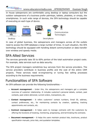 www.educatererindia.com , 07830294949 Gautam Singh
In house salespersons are comfortable using desktop or laptop computers but the
outdoor salespersons of a business prefer palmtops, tablets, phablets, or simply, the
smartphones. In such wide range of devices, the SFA technology should be capable
of executing on each type of device.
In case of global business, the salespersons and managers across all the outlets
need to access the CRM database a large number of times. In such situation, the SFA
technology should be equipped with handling distant communication or data transfer
over wireless and speedy media.
SFA Allied Services
The services generally take 50 to 60% portion of the total automation project costs.
For example, data services such as data security.
The SFA project managers sometimes buy services from the service providers. The
service providers contribute in business profits and the cost of the entire CRM
projects. These services need re-engineering or tuning few selling processes
according to the business requirements.
Functionalities of SFA Software
An SFA software can provide the following functionalities −
 Account management − Under this, the salespersons and managers get a complete
overview of customer relationship. It includes customer‟s personal details, contact, past
contacts, past orders delivered, current orders, transactions, etc.
 Contact management − It refers customers‟ contact numbers, Email ID, address,
contact preferences, etc., for maintaining contacts by creation, updating, tracking
appointments and contacts, etc.
 Contract management − It helps users to manage contracts with the customers by
offering the functions of tracking, monitoring, progressing, and terminating the contracts.
 Document management − It helps the users maintain product lists, brochures, product
specification manuals, price lists, and quotation templates.
 
