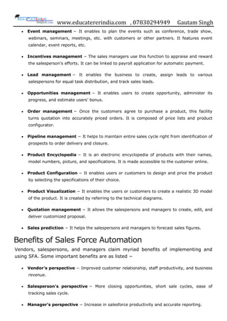 www.educatererindia.com , 07830294949 Gautam Singh
 Event management − It enables to plan the events such as conference, trade show,
webinars, seminars, meetings, etc. with customers or other partners. It features event
calendar, event reports, etc.
 Incentives management − The sales managers use this function to appraise and reward
the salesperson‟s efforts. It can be linked to payroll application for automatic payment.
 Lead management − It enables the business to create, assign leads to various
salespersons for equal task distribution, and track sales leads.
 Opportunities management − It enables users to create opportunity, administer its
progress, and estimate users‟ bonus.
 Order management − Once the customers agree to purchase a product, this facility
turns quotation into accurately priced orders. It is composed of price lists and product
configurator.
 Pipeline management − It helps to maintain entire sales cycle right from identification of
prospects to order delivery and closure.
 Product Encyclopedia − It is an electronic encyclopedia of products with their names,
model numbers, picture, and specifications. It is made accessible to the customer online.
 Product Configuration − It enables users or customers to design and price the product
by selecting the specifications of their choice.
 Product Visualization − It enables the users or customers to create a realistic 3D model
of the product. It is created by referring to the technical diagrams.
 Quotation management − It allows the salespersons and managers to create, edit, and
deliver customized proposal.
 Sales prediction − It helps the salespersons and managers to forecast sales figures.
Benefits of Sales Force Automation
Vendors, salespersons, and managers claim myriad benefits of implementing and
using SFA. Some important benefits are as listed −
 Vendor’s perspective − Improved customer relationship, staff productivity, and business
revenue.
 Salesperson’s perspective − More closing opportunities, short sale cycles, ease of
tracking sales cycle.
 Manager’s perspective − Increase in salesforce productivity and accurate reporting.
 