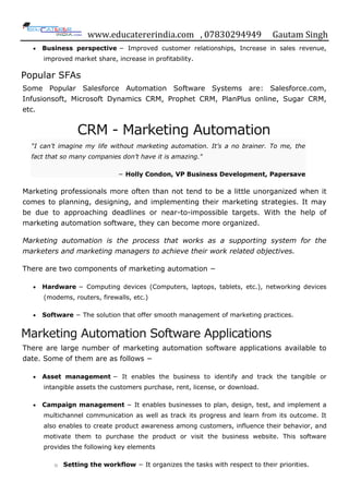 www.educatererindia.com , 07830294949 Gautam Singh
 Business perspective − Improved customer relationships, Increase in sales revenue,
improved market share, increase in profitability.
Popular SFAs
Some Popular Salesforce Automation Software Systems are: Salesforce.com,
Infusionsoft, Microsoft Dynamics CRM, Prophet CRM, PlanPlus online, Sugar CRM,
etc.
CRM - Marketing Automation
“I can’t imagine my life without marketing automation. It’s a no brainer. To me, the
fact that so many companies don’t have it is amazing."
− Holly Condon, VP Business Development, Papersave
Marketing professionals more often than not tend to be a little unorganized when it
comes to planning, designing, and implementing their marketing strategies. It may
be due to approaching deadlines or near-to-impossible targets. With the help of
marketing automation software, they can become more organized.
Marketing automation is the process that works as a supporting system for the
marketers and marketing managers to achieve their work related objectives.
There are two components of marketing automation −
 Hardware − Computing devices (Computers, laptops, tablets, etc.), networking devices
(modems, routers, firewalls, etc.)
 Software − The solution that offer smooth management of marketing practices.
Marketing Automation Software Applications
There are large number of marketing automation software applications available to
date. Some of them are as follows −
 Asset management − It enables the business to identify and track the tangible or
intangible assets the customers purchase, rent, license, or download.
 Campaign management − It enables businesses to plan, design, test, and implement a
multichannel communication as well as track its progress and learn from its outcome. It
also enables to create product awareness among customers, influence their behavior, and
motivate them to purchase the product or visit the business website. This software
provides the following key elements
o Setting the workflow − It organizes the tasks with respect to their priorities.
 