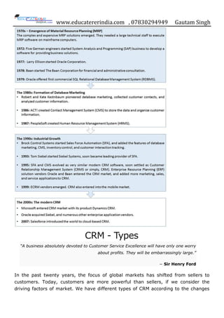 www.educatererindia.com , 07830294949 Gautam Singh
CRM - Types
“A business absolutely devoted to Customer Service Excellence will have only one worry
about profits. They will be embarrassingly large.”
− Sir Henry Ford
In the past twenty years, the focus of global markets has shifted from sellers to
customers. Today, customers are more powerful than sellers, if we consider the
driving factors of market. We have different types of CRM according to the changes
 