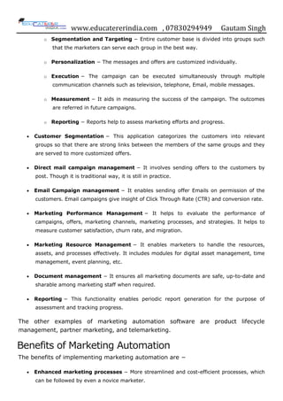 www.educatererindia.com , 07830294949 Gautam Singh
o Segmentation and Targeting − Entire customer base is divided into groups such
that the marketers can serve each group in the best way.
o Personalization − The messages and offers are customized individually.
o Execution − The campaign can be executed simultaneously through multiple
communication channels such as television, telephone, Email, mobile messages.
o Measurement − It aids in measuring the success of the campaign. The outcomes
are referred in future campaigns.
o Reporting − Reports help to assess marketing efforts and progress.
 Customer Segmentation − This application categorizes the customers into relevant
groups so that there are strong links between the members of the same groups and they
are served to more customized offers.
 Direct mail campaign management − It involves sending offers to the customers by
post. Though it is traditional way, it is still in practice.
 Email Campaign management − It enables sending offer Emails on permission of the
customers. Email campaigns give insight of Click Through Rate (CTR) and conversion rate.
 Marketing Performance Management − It helps to evaluate the performance of
campaigns, offers, marketing channels, marketing processes, and strategies. It helps to
measure customer satisfaction, churn rate, and migration.
 Marketing Resource Management − It enables marketers to handle the resources,
assets, and processes effectively. It includes modules for digital asset management, time
management, event planning, etc.
 Document management − It ensures all marketing documents are safe, up-to-date and
sharable among marketing staff when required.
 Reporting − This functionality enables periodic report generation for the purpose of
assessment and tracking progress.
The other examples of marketing automation software are product lifecycle
management, partner marketing, and telemarketing.
Benefits of Marketing Automation
The benefits of implementing marketing automation are −
 Enhanced marketing processes − More streamlined and cost-efficient processes, which
can be followed by even a novice marketer.
 
