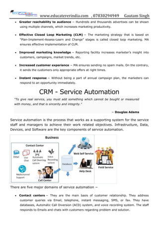 www.educatererindia.com , 07830294949 Gautam Singh
 Greater reachability to audience − Hundreds and thousands advertises can be shown
using multiple channels, which increases marketing productivity.
 Effective Closed Loop Marketing (CLM) − The marketing strategy that is based on
“Plan-Implement-Assess-Learn and Change” stages is called closed loop marketing. MA
ensures effective implementation of CLM.
 Improved marketing knowledge − Reporting facility increases marketer‟s insight into
customers, campaigns, market trends, etc.
 Increased customer experience − MA ensures sending no spam mails. On the contrary,
it sends the customers only appropriate offers at right times.
 Instant response − Without being a part of annual campaign plan, the marketers can
respond to an opportunity immediately.
CRM - Service Automation
“To give real service, you must add something which cannot be bought or measured
with money, and that is sincerity and integrity."
− Douglas Adams
Service automation is the process that works as a supporting system for the service
staff and managers to achieve their work related objectives. Infrastructure, Data,
Devices, and Software are the key components of service automation.
There are five major domains of service automation −
 Contact centers − They are the main basis of customer relationship. They address
customer queries via Email, telephone, instant messaging, SMS, or fax. They have
databases, Automatic Call Diversion (ACD) system, and voice recording system. The staff
responds to Emails and chats with customers regarding problem and solution.
 