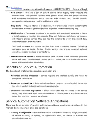 www.educatererindia.com , 07830294949 Gautam Singh
 Call centers − They are a part of contact centers which majorly handle inbound and
outbound calls. They perform typically more generic duties, deal with people and calls
which are outside the business, and at times can make outgoing calls. The staff needs to
have excellent patience, and reading and listening skills.
 Help desks − They are internal to the business. They are oriented towards supporting the
business staff. Helpdesks generally provides diagnostic and troubleshooting help.
 Field service − The service engineers or technicians visit customer‟s workplace or home
to install, repair, or maintain the products. They visit factories, workshops, warehouses,
and offices to provide service. They also help the customer to specify the product, test,
and demonstrate it after installation.
They need to access and update the data from their computing devices. Technology
businesses such as Aesta, Corrigo, Oracle, Ventyx, etc. provide powerful software
applications to cater the need of service force.
 Web-based Self Service − Some businesses offer solutions to the customers‟ problems
on the web itself. The customers can buy products online, track installation and service
issues, and conduct online diagnostics.
Benefits of Service Automation
The benefits of implementing service automation are −
 Enhanced service processes − Service requests are attended quickly and routed to
appropriate service staff.
 Enhanced productivity − Since optimal number of customers are scheduled, the service
time take is used at its best thus increasing productivity.
 Increased customer experience − Since service staff has full access to the service
history, they ensure that right service is delivered to the customer at appropriate service
status. This improves customer satisfaction.
Service Automation Software Applications
There are large number of service automation software applications available in the
market. Some important ones are as follows −
 Activity management − It enables the service staff to track workload, assign priorities to
the service according to urgency, set appointment alerts, set alarms on attended but
unresolved services, etc.
 