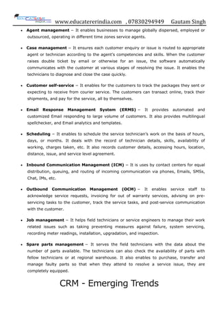 www.educatererindia.com , 07830294949 Gautam Singh
 Agent management − It enables businesses to manage globally dispersed, employed or
outsourced, operating in different time zones service agents.
 Case management − It ensures each customer enquiry or issue is routed to appropriate
agent or technician according to the agent‟s competencies and skills. When the customer
raises double ticket by email or otherwise for an issue, the software automatically
communicates with the customer at various stages of resolving the issue. It enables the
technicians to diagnose and close the case quickly.
 Customer self-service − It enables for the customers to track the packages they sent or
expecting to receive from courier service. The customers can transact online, track their
shipments, and pay for the service, all by themselves.
 Email Response Management System (ERMS) − It provides automated and
customized Email responding to large volume of customers. It also provides multilingual
spellchecker, and Email analytics and templates.
 Scheduling − It enables to schedule the service technician‟s work on the basis of hours,
days, or months. It deals with the record of technician details, skills, availability of
working, charges taken, etc. It also records customer details, accessing hours, location,
distance, issue, and service level agreement.
 Inbound Communication Management (ICM) − It is uses by contact centers for equal
distribution, queuing, and routing of incoming communication via phones, Emails, SMSs,
Chat, IMs, etc.
 Outbound Communication Management (OCM) − It enables service staff to
acknowledge service requests, invoicing for out of warranty services, advising on pre-
servicing tasks to the customer, track the service tasks, and post-service communication
with the customer.
 Job management − It helps field technicians or service engineers to manage their work
related issues such as taking preventing measures against failure, system servicing,
recording meter readings, installation, upgradation, and inspection.
 Spare parts management − It serves the field technicians with the data about the
number of parts available. The technicians can also check the availability of parts with
fellow technicians or at regional warehouse. It also enables to purchase, transfer and
manage faulty parts so that when they attend to resolve a service issue, they are
completely equipped.
CRM - Emerging Trends
 