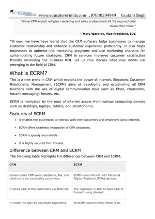 www.educatererindia.com , 07830294949 Gautam Singh
“Novel CRM trends will give marketing and sales professionals all the required data
inside their inbox.”
− Mary Wardley, Vice President, IDC
Till now, we have have learnt that the CRM software helps businesses to manage
customer relationship and enhance customer experience proficiently. It also helps
businesses to optimize the marketing programs and use marketing analytics for
contemplating future strategies. CRM in services improves customer satisfaction
thereby increasing the business ROI. Let us now discuss what new trends are
emerging in the field of CRM.
What is ECRM?
This is a new trend in CRM which exploits the power of internet. Electronic Customer
Relationship Management (ECRM) aims at developing and establishing all CRM
functions with the use of digital communication tools such as EMail, chatrooms,
instant messaging, forums, etc.
ECRM is motivated by the ease of internet access from various computing devices
such as desktops, laptops, tablets, and smartphones.
Features of ECRM
 It enables the businesses to interact with their customers and employers using internet.
 ECRM offers seamless integration of CRM processes.
 ECRM is speedy and reliable.
 It is highly secured from threats.
Difference between CRM and ECRM
The following table highlights the differences between CRM and ECRM.
CRM ECRM
Conventional CRM uses telephone, fax, and
retail store for contacting customers.
ECRM uses internet with Personal
Digital Assistant (PDA) devices.
It takes care of the customers via Internet. The customer is able to take care of
himself using internet.
It needs the user to download supporting In ECRM environment, there is no
 