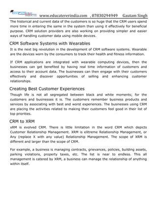 www.educatererindia.com , 07830294949 Gautam Singh
The historical and current data of the customers is so huge that the CRM users spend
more time in entering the same in the system than using it effectively for beneficial
purpose. CRM solution providers are also working on providing simpler and easier
ways of handling customer data using mobile devices.
CRM Software Systems with Wearables
It is the next big revolution in the development of CRM software systems. Wearable
are the devices worn by the consumers to track their health and fitness information.
If CRM applications are integrated with wearable computing devices, then the
businesses can get benefited by having real time information of customers and
access to their account data. The businesses can then engage with their customers
effectively and discover opportunities of selling and enhancing customer
relationships.
Creating Best Customer Experiences
Though life is not all segregated between black and white moments; for the
customers and businesses it is. The customers remember business products and
services by associating with best and worst experiences. The businesses using CRM
are placing the activities related to making their customers feel good in their list of
top priorities.
CRM to XRM
xRM is evolved CRM. There is little limitation in the word CRM which depicts
Customer Relationship Management. XRM is eXtreme Relationship Management, or
Any (replace X with any value) Relationship Management. The scope of XRM is
different and larger than the scope of CRM.
For example, a business is managing contracts, grievances, policies, building assets,
parking violations, property taxes, etc. The list is near to endless. This all
management is catered by XRM, a business can manage the relationship of anything
within itself.
 