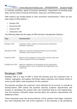 www.educatererindia.com , 07830294949 Gautam Singh
in customer portfolios, speed of business operations, requirement of handling large
data, and the need of sharing information, resources, and efforts jointly.
CRM systems are divided based on their prominent characteristics. There are four
basic types of CRM systems −
 Strategic CRM
 Operational CRM
 Analytical CRM
 Collaborative CRM
The following table lists the types of CRM and their characteristic features −
Type Characteristic
Strategic CRM Customer-centric, based on acquiring and maintaining
profitable customers.
Operational CRM Based on customer-oriented processes such as selling,
marketing, and customer service.
Analytical CRM Based on the intelligent mining of the customer data and
using it tactically for future strategies.
Collaborative CRM Based on application of technology across organization
boundaries with a view to optimize the organization and
customers.
Strategic CRM
Strategic CRM is a type of CRM in which the business puts the customers first. It
collects, segregates, and applies information about customers and market trends to
come up with better value proposition for the customer.
The business considers the customers‟ voice important for its survival. In contrast to
Product-Centric CRM (where the business assumes customer requirements and
focuses on developing the product that may sometimes lead to over-engineering),
here the business constantly keeps learning about the customer requirements and
adapting to them.
These businesses know the buying behavior of the customer that happy customers
buy more frequently than rest of the customers. If any business is not considering
 