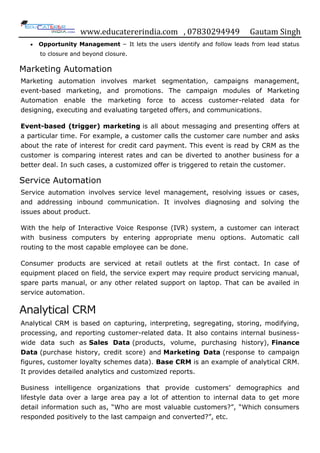 www.educatererindia.com , 07830294949 Gautam Singh
 Opportunity Management − It lets the users identify and follow leads from lead status
to closure and beyond closure.
Marketing Automation
Marketing automation involves market segmentation, campaigns management,
event-based marketing, and promotions. The campaign modules of Marketing
Automation enable the marketing force to access customer-related data for
designing, executing and evaluating targeted offers, and communications.
Event-based (trigger) marketing is all about messaging and presenting offers at
a particular time. For example, a customer calls the customer care number and asks
about the rate of interest for credit card payment. This event is read by CRM as the
customer is comparing interest rates and can be diverted to another business for a
better deal. In such cases, a customized offer is triggered to retain the customer.
Service Automation
Service automation involves service level management, resolving issues or cases,
and addressing inbound communication. It involves diagnosing and solving the
issues about product.
With the help of Interactive Voice Response (IVR) system, a customer can interact
with business computers by entering appropriate menu options. Automatic call
routing to the most capable employee can be done.
Consumer products are serviced at retail outlets at the first contact. In case of
equipment placed on field, the service expert may require product servicing manual,
spare parts manual, or any other related support on laptop. That can be availed in
service automation.
Analytical CRM
Analytical CRM is based on capturing, interpreting, segregating, storing, modifying,
processing, and reporting customer-related data. It also contains internal business-
wide data such as Sales Data (products, volume, purchasing history), Finance
Data (purchase history, credit score) and Marketing Data (response to campaign
figures, customer loyalty schemes data). Base CRM is an example of analytical CRM.
It provides detailed analytics and customized reports.
Business intelligence organizations that provide customers‟ demographics and
lifestyle data over a large area pay a lot of attention to internal data to get more
detail information such as, “Who are most valuable customers?”, “Which consumers
responded positively to the last campaign and converted?”, etc.
 