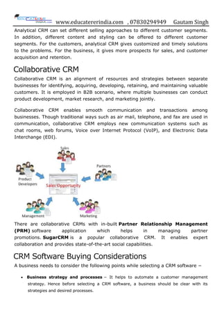 www.educatererindia.com , 07830294949 Gautam Singh
Analytical CRM can set different selling approaches to different customer segments.
In addition, different content and styling can be offered to different customer
segments. For the customers, analytical CRM gives customized and timely solutions
to the problems. For the business, it gives more prospects for sales, and customer
acquisition and retention.
Collaborative CRM
Collaborative CRM is an alignment of resources and strategies between separate
businesses for identifying, acquiring, developing, retaining, and maintaining valuable
customers. It is employed in B2B scenario, where multiple businesses can conduct
product development, market research, and marketing jointly.
Collaborative CRM enables smooth communication and transactions among
businesses. Though traditional ways such as air mail, telephone, and fax are used in
communication, collaborative CRM employs new communication systems such as
chat rooms, web forums, Voice over Internet Protocol (VoIP), and Electronic Data
Interchange (EDI).
There are collaborative CRMs with in-built Partner Relationship Management
(PRM) software application which helps in managing partner
promotions. SugarCRM is a popular collaborative CRM. It enables expert
collaboration and provides state-of-the-art social capabilities.
CRM Software Buying Considerations
A business needs to consider the following points while selecting a CRM software −
 Business strategy and processes − It helps to automate a customer management
strategy. Hence before selecting a CRM software, a business should be clear with its
strategies and desired processes.
 