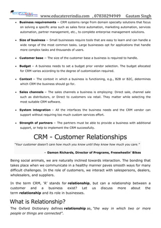 www.educatererindia.com , 07830294949 Gautam Singh
 Business requirements − CRM systems range from domain specialty solutions that focus
on solving a specific area such as sales force automation, marketing automation, services
automation, partner management, etc., to complete enterprise management solutions.
 Size of business − Small businesses require tools that are easy to learn and can handle a
wide range of the most common tasks. Large businesses opt for applications that handle
more complex tasks and thousands of users.
 Customer base − The size of the customer base a business is required to handle.
 Budget − A business needs to set a budget prior vendor selection. The budget allocated
for CRM varies according to the degree of customization required.
 Context − The context in which a business is functioning, e.g., B2B or B2C, determines
which CRM the business should go for.
 Sales channels − The sales channels a business is employing: Direct sale, channel sale
such as distributors, or Direct to customers via retail. They matter while selecting the
most suitable CRM software.
 System integration − All the interfaces the business needs and the CRM vendor can
support without requiring too much custom services effort.
 Strength of partners − The partners must be able to provide a business with additional
support, or help to implement the CRM successfully.
CRM - Customer Relationships
“Your customer doesn’t care how much you know until they know how much you care.”
− Damon Richards, Director of Programs, Freewheelin’ Bikes
Being social animals, we are naturally inclined towards interaction. The bonding that
takes place when we communicate in a healthy manner paves smooth ways for many
difficult challenges. In the role of customers, we interact with salespersons, dealers,
wholesalers, and suppliers.
In the term CRM, „R‟ stands for relationship, but can a relationship between a
customer and a business exist? Let us discuss more about the
term relationship and its role in businesses.
What is Relationship?
The Oxford Dictionary defines relationship as, “the way in which two or more
people or things are connected”.
 
