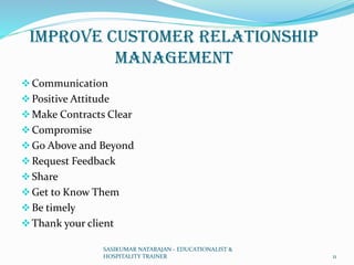 Improve Customer Relationship
Management
❖Communication
❖Positive Attitude
❖Make Contracts Clear
❖Compromise
❖Go Above and Beyond
❖Request Feedback
❖Share
❖Get to Know Them
❖Be timely
❖Thank your client
SASIKUMAR NATARAJAN - EDUCATIONALIST &
HOSPITALITY TRAINER 11
 