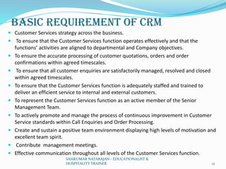 BASIC REQUIREMENT OF CRM
 Customer Services strategy across the business.
 To ensure that the Customer Services function operates effectively and that the
functions’ activities are aligned to departmental and Company objectives.
 To ensure the accurate processing of customer quotations, orders and order
confirmations within agreed timescales.
 To ensure that all customer enquiries are satisfactorily managed, resolved and closed
within agreed timescales.
 To ensure that the Customer Services function is adequately staffed and trained to
deliver an efficient service to internal and external customers.
 To represent the Customer Services function as an active member of the Senior
Management Team.
 To actively promote and manage the process of continuous improvement in Customer
Service standards within Call Enquiries and Order Processing.
 Create and sustain a positive team environment displaying high levels of motivation and
excellent team spirit.
 Contribute management meetings.
 Effective communication throughout all levels of the Customer Services function.
SASIKUMAR NATARAJAN - EDUCATIONALIST &
HOSPITALITY TRAINER 12
 