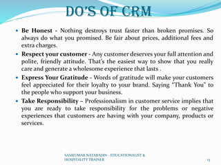 Do’s of CRM
 Be Honest - Nothing destroys trust faster than broken promises. So
always do what you promised. Be fair about prices, additional fees and
extra charges.
 Respect your customer - Any customer deserves your full attention and
polite, friendly attitude. That’s the easiest way to show that you really
care and generate a wholesome experience that lasts .
 Express Your Gratitude - Words of gratitude will make your customers
feel appreciated for their loyalty to your brand. Saying “Thank You” to
the people who support your business.
 Take Responsibility – Professionalism in customer service implies that
you are ready to take responsibility for the problems or negative
experiences that customers are having with your company, products or
services.
SASIKUMAR NATARAJAN - EDUCATIONALIST &
HOSPITALITY TRAINER 13
 