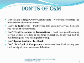 Don’ts of CRM
 Don’t Make Things Overly Complicated - Never underestimate the
inexperience of your customers.
 Don’t Be Indifferent - Indifference kills customer service. It means
you just don’t care anymore.
 Don’t Treat Customers as Transactions - Don’t treat people coming
to your website or office as one-time transaction, do all your best to
build strong and long-lasting relationship.
 Don’t Ignore Customer Feedback
 Don’t Be Afraid of Complaints - No matter how hard you try, you
can’t satisfy all your customers all the time.
SASIKUMAR NATARAJAN - EDUCATIONALIST &
HOSPITALITY TRAINER 14
 