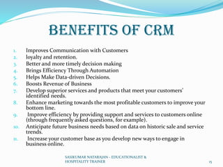 Benefits of CRM
1. Improves Communication with Customers
2. loyalty and retention.
3. Better and more timely decision making
4. Brings Efficiency Through Automation
5. Helps Make Data-driven Decisions.
6. Boosts Revenue of Business
7. Develop superior services and products that meet your customers’
identified needs.
8. Enhance marketing towards the most profitable customers to improve your
bottom line.
9. Improve efficiency by providing support and services to customers online
(through frequently asked questions, for example).
10. Anticipate future business needs based on data on historic sale and service
trends.
11. Increase your customer base as you develop new ways to engage in
business online.
SASIKUMAR NATARAJAN - EDUCATIONALIST &
HOSPITALITY TRAINER 15
 