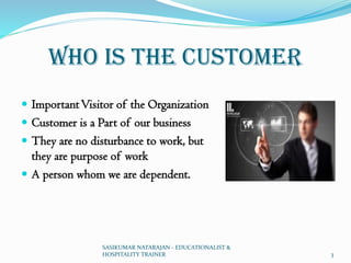 Who Is the Customer
 ImportantVisitor of the Organization
 Customer is a Part of our business
 They are no disturbance to work, but
they are purpose of work
 A person whom we are dependent.
SASIKUMAR NATARAJAN - EDUCATIONALIST &
HOSPITALITY TRAINER 3
 