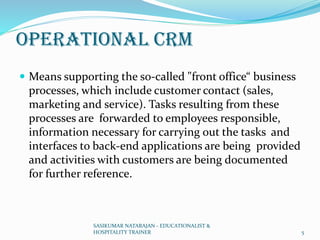 Operational CRM
 Means supporting the so-called "front office“ business
processes, which include customer contact (sales,
marketing and service). Tasks resulting from these
processes are forwarded to employees responsible,
information necessary for carrying out the tasks and
interfaces to back-end applications are being provided
and activities with customers are being documented
for further reference.
SASIKUMAR NATARAJAN - EDUCATIONALIST &
HOSPITALITY TRAINER 5
 