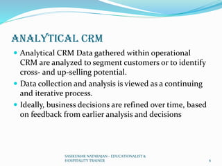 Analytical CRM
 Analytical CRM Data gathered within operational
CRM are analyzed to segment customers or to identify
cross- and up-selling potential.
 Data collection and analysis is viewed as a continuing
and iterative process.
 Ideally, business decisions are refined over time, based
on feedback from earlier analysis and decisions
SASIKUMAR NATARAJAN - EDUCATIONALIST &
HOSPITALITY TRAINER 6
 