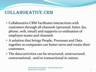 Collaborative CRM
 Collaborative CRM Facilitates interactions with
customers through all channels (personal, letter, fax,
phone, web, email) and supports co-ordination of
employee teams and channels
 A solution that brings People, Processes and Data
together so companies can better serve and retain their
customers.
 The data/activities can be structured, unstructured,
conversational, and/or transactional in nature.
SASIKUMAR NATARAJAN - EDUCATIONALIST &
HOSPITALITY TRAINER 7
 