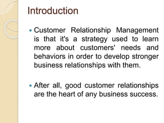 Introduction
 Customer Relationship Management
is that it's a strategy used to learn
more about customers' needs and
behaviors in order to develop stronger
business relationships with them.
 After all, good customer relationships
are the heart of any business success.
 