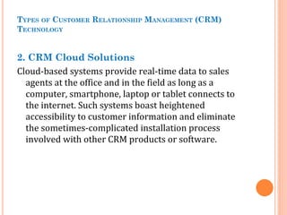 TYPES OF CUSTOMER RELATIONSHIP MANAGEMENT (CRM)
TECHNOLOGY
2. CRM Cloud Solutions
Cloud-based systems provide real-time data to sales
agents at the office and in the field as long as a
computer, smartphone, laptop or tablet connects to
the internet. Such systems boast heightened
accessibility to customer information and eliminate
the sometimes-complicated installation process
involved with other CRM products or software.
 