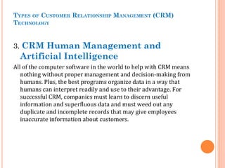 TYPES OF CUSTOMER RELATIONSHIP MANAGEMENT (CRM)
TECHNOLOGY
3. CRM Human Management and
Artificial Intelligence
All of the computer software in the world to help with CRM means
nothing without proper management and decision-making from
humans. Plus, the best programs organize data in a way that
humans can interpret readily and use to their advantage. For
successful CRM, companies must learn to discern useful
information and superfluous data and must weed out any
duplicate and incomplete records that may give employees
inaccurate information about customers.
 