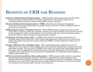BENEFITS OF CRM FOR BUSINESS
Improves Informational Organization - CRM identifies, documents and records all the
interaction that customers have with the organization. This helps businesses to
understand their customers better and provide instant solutions.
Ensures Enhanced Communication - CRM is cloud-based and never disappoints
customers as it makes information accessible from any device. All the customer needs is
an internet connection.
CRM enhances Your Customer Service - With CRM customer support becomes a cake
walk. This is because, when the customer reaches out to the company, the executive would
be all equipped to retrieve information on the activities like the recent purchases made,
priorities and any other assistance that customer requires.
Automates our day to day tasks - A CRM is developed to automate performance of
multiple tasks of the employees. This would help employees to focus more in converting
leads and addressing customer issues while the CRM is at their disposal to take care of
the details.
Greater efficiency for multiple teams - The stored information entitles the users of
different teams to access emails, phone calls, and calendar details from a secure and easily
accessible console. The best part of CRM is that users can same data by multiple teams at
the same time by tagging the required team to access the information. This new find,
simplifies the work for the teams and gives the possibility to seamlessly work together to
enhance the bottom line.
Delivers accurate analytical data and reports - CRM systems archive data in one place
that prompts enhanced data analysis. The tool is developed to easily integrate with
plugins and other tools that can generate the possibility to generate automatic reports to
maximize your time. This helps the users to make effective decisions to reap the rewards
in customer trust and get good revenue in the long run.
 