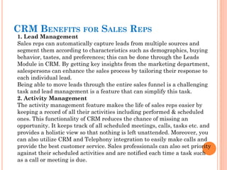 1. Lead Management
Sales reps can automatically capture leads from multiple sources and
segment them according to characteristics such as demographics, buying
behavior, tastes, and preferences; this can be done through the Leads
Module in CRM. By getting key insights from the marketing department,
salespersons can enhance the sales process by tailoring their response to
each individual lead.
Being able to move leads through the entire sales funnel is a challenging
task and lead management is a feature that can simplify this task.
2. Activity Management
The activity management feature makes the life of sales reps easier by
keeping a record of all their activities including performed & scheduled
ones. This functionality of CRM reduces the chance of missing an
opportunity. It keeps track of all scheduled meetings, calls, tasks etc. and
provides a holistic view so that nothing is left unattended. Moreover, you
can also utilize CRM and Telephony integration to easily make calls and
provide the best customer service. Sales professionals can also set priority
against their scheduled activities and are notified each time a task such
as a call or meeting is due.
CRM BENEFITS FOR SALES REPS
 
