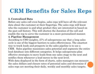 3. Centralized Data
Before any sales call even begins, sales reps will have all the relevant
data about the customer at their fingertips. The sales reps will know
who the customer is and what product they are interested in based on
the past call history. This will shorten the duration of the call and
enable the rep to serve the customer in a more personalized manner.
4. Pipeline Management
According to CSO insights, 27% of salespersons say that a long sales
cycle is one of the biggest barriers to sales effectiveness. The smartest
way to track leads and prospects in the sales pipeline is to use a
CRM.  Sales pipeline maximizes sales potential and segments the entire
lead database into different categories. It helps salespersons plan
effective strategies to move leads from one sales stage to the next and
notifies them whenever a lead moves to the next level.
With data displayed in the form of charts, sales managers can measure
the sales dollars and closure rates of potential sales and determine if
sales reps are meeting their daily, weekly and monthly sales targets.
CRM Benefits for Sales Reps
 