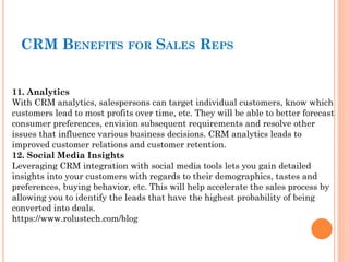 11. Analytics
With CRM analytics, salespersons can target individual customers, know which
customers lead to most profits over time, etc. They will be able to better forecast
consumer preferences, envision subsequent requirements and resolve other
issues that influence various business decisions. CRM analytics leads to
improved customer relations and customer retention.
12. Social Media Insights
Leveraging CRM integration with social media tools lets you gain detailed
insights into your customers with regards to their demographics, tastes and
preferences, buying behavior, etc. This will help accelerate the sales process by
allowing you to identify the leads that have the highest probability of being
converted into deals.
https://www.rolustech.com/blog
CRM BENEFITS FOR SALES REPS
 