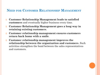 NEED FOR CUSTOMER RELATIONSHIP MANAGEMENT
Customer Relationship Management leads to satisfied
customers and eventually higher business every time.
Customer Relationship Management goes a long way in
retaining existing customers.
Customer relationship management ensures customers
return back home with a smile.
Customer relationship management improves the
relationship between the organization and customers. Such
activities strengthen the bond between the sales representatives
and customers.
 