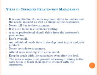 STEPS TO CUSTOMER RELATIONSHIP MANAGEMENT
It is essential for the sales representatives to understand
the needs, interest as well as budget of the customers.
Never tell lies to the customers.
It is a sin to make customers waiting.
A sales professional should think from the customer’s
perspective
Don’t oversell.
An individual needs time to develop trust in you and your
product.
Never be rude to customers.
Attend sales meeting with a cool mind.
Keep in touch with the customers even after the deal.
The sales manger must provide necessary training to the
sales team to teach them how to interact with the
customers.
 