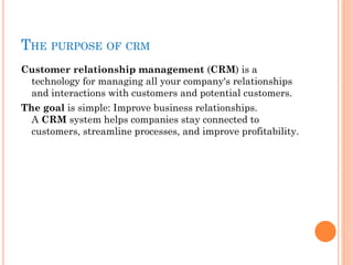 THE PURPOSE OF CRM
Customer relationship management (CRM) is a
technology for managing all your company's relationships
and interactions with customers and potential customers. 
The goal is simple: Improve business relationships.
A CRM system helps companies stay connected to
customers, streamline processes, and improve profitability.
 