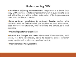 Understanding CRM
The cost of acquiring new customers- competition is a mouse click
away, CRM promises to help companies know which customers to keep
and which they are willing to lose, automation of business processes
saves precious time and money.
From customer acquisition to customer loyalty- dealing with
customers who are fickle minded, put premium on their leisure time,
need individualized attention, rely on reviews and contribute to viral
marketing
Optimizing customer experience
Internet has changed the rules- bidirectional communication, 24hr
access, real time information, ability to research, online customer
support, online self services, personalized content
Operational and Analytical CRM
 