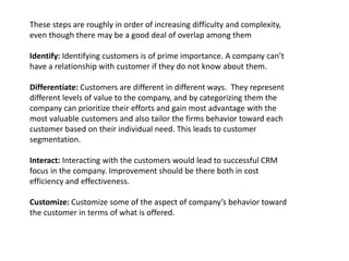 These steps are roughly in order of increasing difficulty and complexity,
even though there may be a good deal of overlap among them
Identify: Identifying customers is of prime importance. A company can’t
have a relationship with customer if they do not know about them.
Differentiate: Customers are different in different ways. They represent
different levels of value to the company, and by categorizing them the
company can prioritize their efforts and gain most advantage with the
most valuable customers and also tailor the firms behavior toward each
customer based on their individual need. This leads to customer
segmentation.
Interact: Interacting with the customers would lead to successful CRM
focus in the company. Improvement should be there both in cost
efficiency and effectiveness.
Customize: Customize some of the aspect of company’s behavior toward
the customer in terms of what is offered.
 