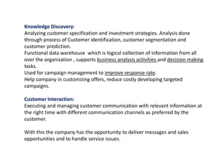 Knowledge Discovery:
Analyzing customer specification and investment strategies. Analysis done
through process of Customer identification, customer segmentation and
customer prediction.
Functional data warehouse which is logical collection of information from all
over the organization , supports business analysis activities and decision making
tasks.
Used for campaign management to improve response rate.
Help company in customizing offers, reduce costly developing targeted
campaigns.
Customer Interaction:
Executing and managing customer communication with relevant information at
the right time with different communication channels as preferred by the
customer.
With this the company has the opportunity to deliver messages and sales
opportunities and to handle service issues.
 