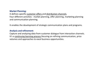 Market Planning:
It defines specific customer offers and distribution channels.
Four different activities - market planning, offer planning, marketing planning
and communication planning.
It enables the development of strategic communication plans and programs.
Analysis and refinement:
Capture and analyzing data from customer dialogue from interaction channels.
It’s a continuing learning process focusing on refining communication, price
volumes and approaches to excel business opportunities.
 