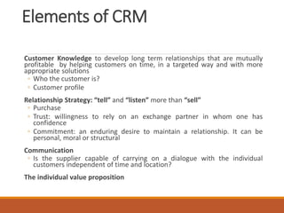 Elements of CRM
Customer Knowledge to develop long term relationships that are mutually
profitable by helping customers on time, in a targeted way and with more
appropriate solutions
◦ Who the customer is?
◦ Customer profile
Relationship Strategy: “tell” and “listen” more than “sell”
◦ Purchase
◦ Trust: willingness to rely on an exchange partner in whom one has
confidence
◦ Commitment: an enduring desire to maintain a relationship. It can be
personal, moral or structural
Communication
◦ Is the supplier capable of carrying on a dialogue with the individual
customers independent of time and location?
The individual value proposition
 