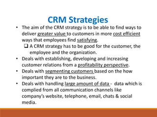 CRM Strategies
• The aim of the CRM strategy is to be able to find ways to
deliver greater value to customers in more cost efficient
ways that employees find satisfying.
 A CRM strategy has to be good for the customer, the
employee and the organization.
• Deals with establishing, developing and increasing
customer relations from a profitability perspective.
• Deals with segmenting customers based on the how
important they are to the business.
• Deals with handling large amount of data - data which is
complied from all communication channels like
company’s website, telephone, email, chats & social
media.
 