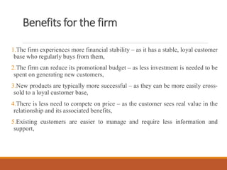 Benefits for the firm
1.The firm experiences more financial stability – as it has a stable, loyal customer
base who regularly buys from them,
2.The firm can reduce its promotional budget – as less investment is needed to be
spent on generating new customers,
3.New products are typically more successful – as they can be more easily cross-
sold to a loyal customer base,
4.There is less need to compete on price – as the customer sees real value in the
relationship and its associated benefits,
5.Existing customers are easier to manage and require less information and
support,
 