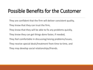 Possible Benefits for the Customer
They are confident that the firm will deliver consistent quality,
They know that they can trust the firm,
They know that they will be able to fix any problems quickly,
They know they can get things done faster, if needed,
They feel comfortable in discussing/raising problems/issues,
They receive special deals/treatment from time to time, and
They may develop social relationships/friends.
 
