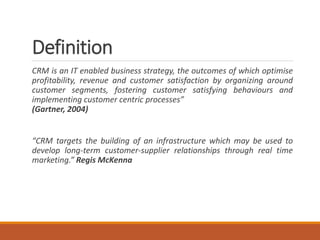 Definition
CRM is an IT enabled business strategy, the outcomes of which optimise
profitability, revenue and customer satisfaction by organizing around
customer segments, fostering customer satisfying behaviours and
implementing customer centric processes”
(Gartner, 2004)
“CRM targets the building of an infrastructure which may be used to
develop long-term customer-supplier relationships through real time
marketing.” Regis McKenna
 