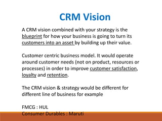 CRM Vision
A CRM vision combined with your strategy is the
blueprint for how your business is going to turn its
customers into an asset by building up their value.
Customer centric business model. It would operate
around customer needs (not on product, resources or
processes) in order to improve customer satisfaction,
loyalty and retention.
The CRM vision & strategy would be different for
different line of business for example
FMCG : HUL
Consumer Durables : Maruti
 