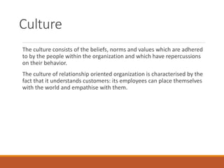 Culture
The culture consists of the beliefs, norms and values which are adhered
to by the people within the organization and which have repercussions
on their behavior.
The culture of relationship oriented organization is characterised by the
fact that it understands customers: its employees can place themselves
with the world and empathise with them.
 