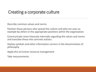 Creating a corporate culture
Describe common values and norms
Position those persons who spread the culture and who are seen as
example by others in the appropriate positions within the organization.
Communicate more intensely internally regarding the values and norms
and translate these into concrete actions.
Deploy symbols and other information carriers in the dissemination of
philosophy
Apply this to human resource management
Take measurements
 