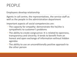 PEOPLE
Employees develop relationship
Agents in call centre, the representatives, the service staff as
well as the people in the administration department
Important aspects of social competencies are:
◦ The capacity for empathy: demonstrate the he/she is
sympathetic to customer’s problems
◦ The ability to create congruence: It is related to openness,
transparency and sincerity. It tends to benefit from an
honest and open exchange of information without hidden
agendas
◦ The ability to use an unconditionally positive approach to
the other person
 