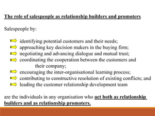 The role of salespeople as relationship builders and promoters
Salespeople by:
identifying potential customers and their needs;
approaching key decision makers in the buying firm;
negotiating and advancing dialogue and mutual trust;
coordinating the cooperation between the customers and
their company;
encouraging the inter-organisational learning process;
contributing to constructive resolution of existing conflicts; and
leading the customer relationship development team
are the individuals in any organisation who act both as relationship
builders and as relationship promoters.
 