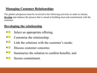 Managing Customer Relationships
The global salesperson must be involved in the following activities in order to initiate,
develop and enhance the process that is aimed at building trust and commitment with the
customer.
Developing the relationship
Select an appropriate offering;
Customise the relationship;
Link the solutions with the customer’s needs;
Discuss customer concerns;
Summarize the solution to confirm benefits; and
Secure commitment.
 