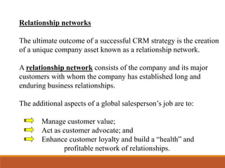Relationship networks
The ultimate outcome of a successful CRM strategy is the creation
of a unique company asset known as a relationship network.
A relationship network consists of the company and its major
customers with whom the company has established long and
enduring business relationships.
The additional aspects of a global salesperson’s job are to:
Manage customer value;
Act as customer advocate; and
Enhance customer loyalty and build a “health” and
profitable network of relationships.
 